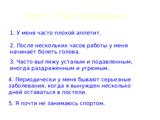 Тест « Твое здоровье» 1. У меня часто плохой аппетит. 2. После нескольких часов работы у меня начинает болеть голова. 3. Часто выгляжу усталым и подавленным, иногда раздраженным и угрюмым. 4. Периодически у меня бывают серьезные заболевания, когда я вынужден несколько дней оставаться в постели. 5. Я почти не занимаюсь спортом. 