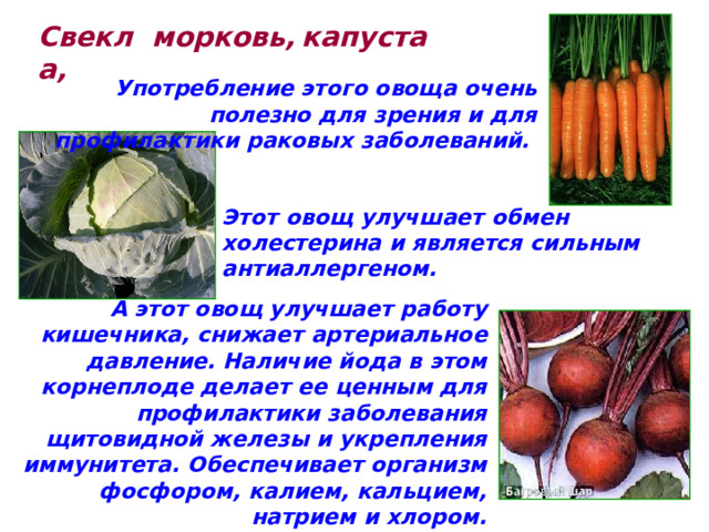 Свекла,  морковь, капуста Употребление этого овоща очень полезно для зрения и для профилактики раковых заболеваний.  Этот овощ улучшает обмен холестерина и является сильным антиаллергеном. А этот овощ улучшает работу кишечника, снижает артериальное давление. Наличие йода в этом корнеплоде делает ее ценным для профилактики заболевания щитовидной железы и укрепления иммунитета. Обеспечивает организм фосфором, калием, кальцием, натрием и хлором. 