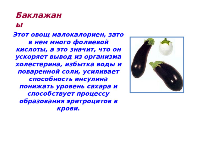 Баклажаны Этот овощ малокалориен, зато в нем много фолиевой кислоты, а это значит, что он ускоряет вывод из организма холестерина, избытка воды и поваренной соли, усиливает способность инсулина понижать уровень сахара и способствует процессу образования эритроцитов в крови. 