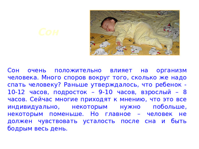 Сон Сон очень положительно влияет на организм человека. Много споров вокруг того, сколько же надо спать человеку? Раньше утверждалось, что ребенок - 10-12 часов, подросток – 9-10 часов, взрослый – 8 часов. Сейчас многие приходят к мнению, что это все индивидуально, некоторым нужно побольше, некоторым поменьше. Но главное – человек не должен чувствовать усталость после сна и быть бодрым весь день. 