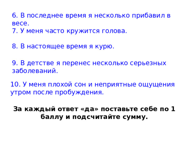 6. В последнее время я несколько прибавил в весе. 7. У меня часто кружится голова. 8. В настоящее время я курю. 9. В детстве я перенес несколько серьезных заболеваний. 10. У меня плохой сон и неприятные ощущения утром после пробуждения. За каждый ответ «да» поставьте себе по 1 баллу и подсчитайте сумму. 