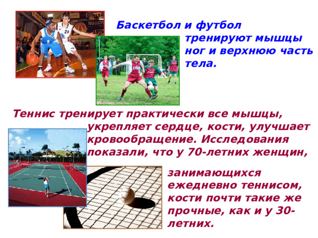 Баскетбол и футбол тренируют мышцы ног и верхнюю часть тела. Теннис тренирует практически все мышцы, укрепляет сердце, кости, улучшает кровообращение. Исследования показали, что у 70-летних женщин, занимающихся ежедневно теннисом, кости почти такие же прочные, как и у 30-летних.  