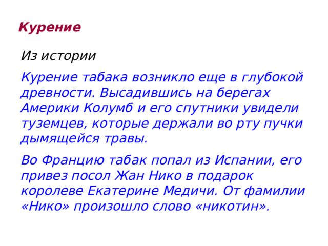 Курение Из истории Курение табака возникло еще в глубокой древности. Высадившись на берегах Америки Колумб и его спутники увидели туземцев, которые держали во рту пучки дымящейся травы. Во Францию табак попал из Испании, его привез посол Жан Нико в подарок королеве Екатерине Медичи. От фамилии «Нико» произошло слово «никотин». 