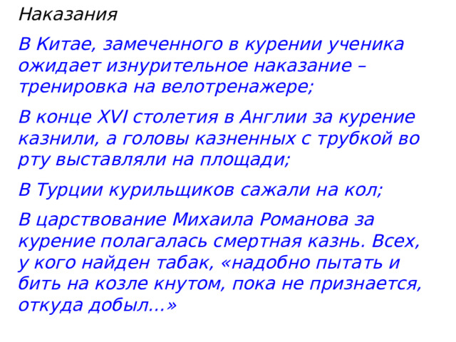 Наказания В Китае, замеченного в курении ученика ожидает изнурительное наказание – тренировка на велотренажере; В конце XVI столетия в Англии за курение казнили, а головы казненных с трубкой во рту выставляли на площади; В Турции курильщиков сажали на кол; В царствование Михаила Романова за курение полагалась смертная казнь. Всех, у кого найден табак, «надобно пытать и бить на козле кнутом, пока не признается, откуда добыл…» 