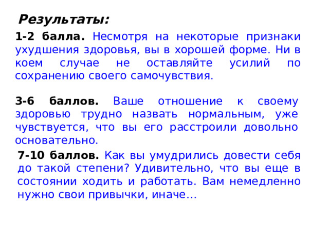 Результаты: 1-2 балла.  Несмотря на некоторые признаки ухудшения здоровья, вы в хорошей форме. Ни в коем случае не оставляйте усилий по сохранению своего самочувствия. 3-6 баллов.  Ваше отношение к своему здоровью трудно назвать нормальным, уже чувствуется, что вы его расстроили довольно основательно. 7-10 баллов.  Как вы умудрились довести себя до такой степени? Удивительно, что вы еще в состоянии ходить и работать. Вам немедленно нужно свои привычки, иначе… 