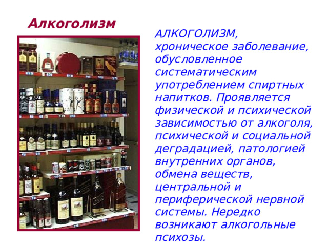 Алкоголизм АЛКОГОЛИЗМ, хроническое заболевание, обусловленное систематическим употреблением спиртных напитков. Проявляется физической и психической зависимостью от алкоголя, психической и социальной деградацией, патологией внутренних органов, обмена веществ, центральной и периферической нервной системы. Нередко возникают алкогольные психозы. 