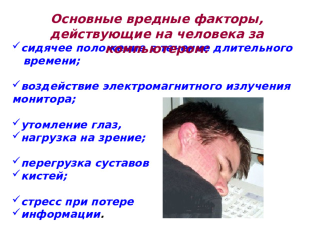 Основные вредные факторы, действующие на человека за компьютером: сидячее положение в течение длительного времени;  воздействие электромагнитного излучения монитора;  утомление глаз, нагрузка на зрение;  перегрузка суставов кистей;  стресс при потере информации . 