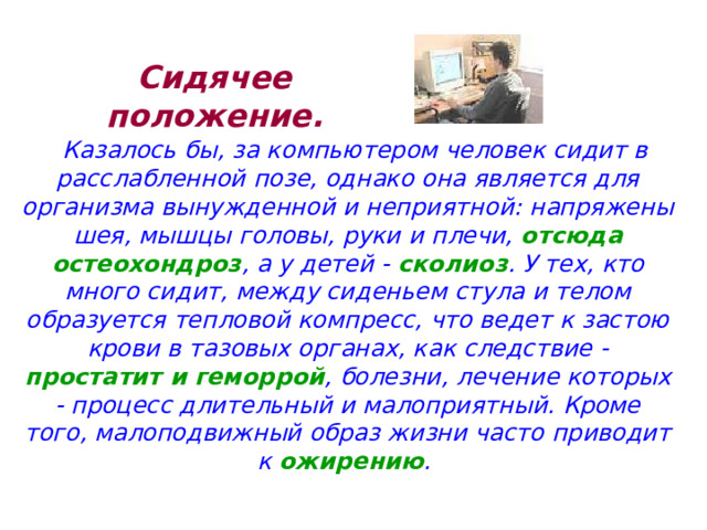 Сидячее положение. Казалось бы, за компьютером человек сидит в расслабленной позе, однако она является для организма вынужденной и неприятной: напряжены шея, мышцы головы, руки и плечи, отсюда остеохондроз , а у детей - сколиоз . У тех, кто много сидит, между сиденьем стула и телом образуется тепловой компресс, что ведет к застою крови в тазовых органах, как следствие - простатит и геморрой , болезни, лечение которых - процесс длительный и малоприятный. Кроме того, малоподвижный образ жизни часто приводит к ожирению . 