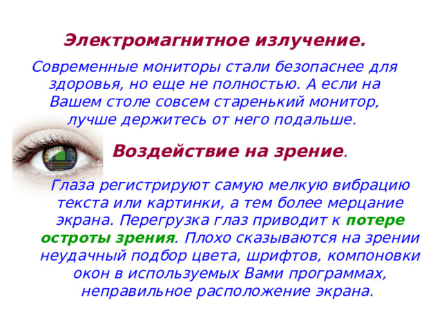 Электромагнитное излучение.   Современные мониторы стали безопаснее для здоровья, но еще не полностью. А если на Вашем столе совсем старенький монитор, лучше держитесь от него подальше. Воздействие на зрение .   Глаза регистрируют самую мелкую вибрацию текста или картинки, а тем более мерцание экрана. Перегрузка глаз приводит к потере остроты зрения . Плохо сказываются на зрении неудачный подбор цвета, шрифтов, компоновки окон в используемых Вами программах, неправильное расположение экрана. 