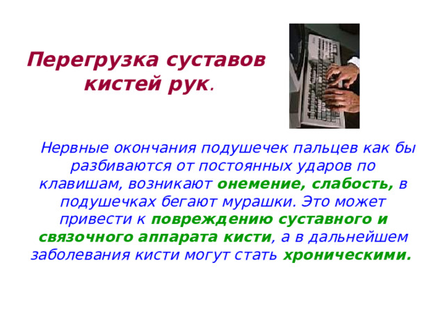 Перегрузка суставов кистей рук .    Нервные окончания подушечек пальцев как бы разбиваются от постоянных ударов по клавишам, возникают онемение, слабость, в подушечках бегают мурашки. Это может привести к повреждению суставного и связочного аппарата кисти , а в дальнейшем заболевания кисти могут стать хроническими.  