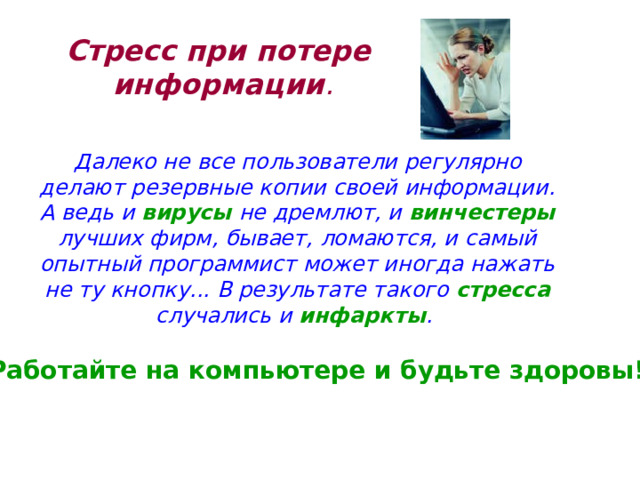 Стресс при потере  информации .   Далеко не все пользователи регулярно делают резервные копии своей информации. А ведь и вирусы не дремлют, и винчестеры лучших фирм, бывает, ломаются, и самый опытный программист может иногда нажать не ту кнопку... В результате такого стресса случались и инфаркты . Работайте на компьютере и будьте здоровы! 
