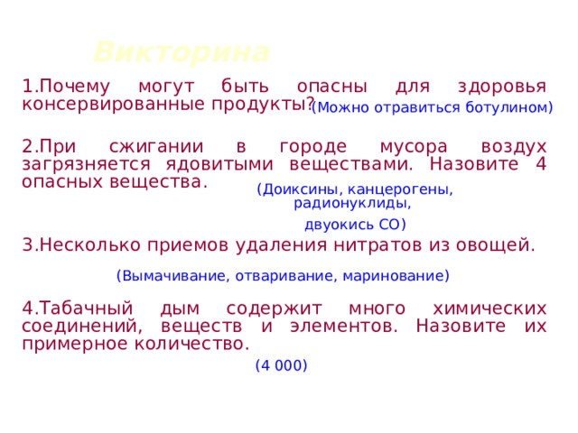 Викторина 1.Почему могут быть опасны для здоровья консервированные продукты?  2.При сжигании в городе мусора воздух загрязняется ядовитыми веществами. Назовите 4 опасных вещества.  3.Несколько приемов удаления нитратов из овощей.  4.Табачный дым содержит много химических соединений, веществ и элементов. Назовите их примерное количество.  (Можно отравиться ботулином) (Доиксины, канцерогены, радионуклиды, двуокись СО) (Вымачивание, отваривание, маринование) (4 000) 