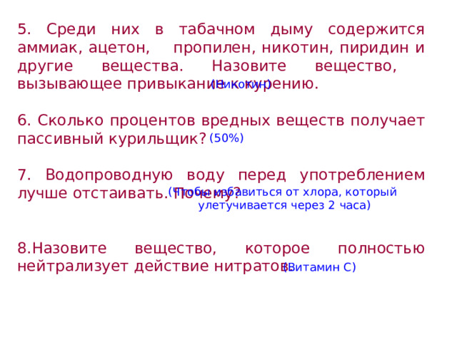 5. Среди них в табачном дыму содержится аммиак, ацетон, пропилен, никотин, пиридин и другие вещества. Назовите вещество, вызывающее привыкание к курению.  6. Сколько процентов вредных веществ получает пассивный курильщик?  7. Водопроводную воду перед употреблением лучше отстаивать. Почему?  8.Назовите вещество, которое полностью нейтрализует действие нитратов.  (Никотин) (50%) (Чтобы избавиться от хлора, который улетучивается через 2 часа) (Витамин С) 