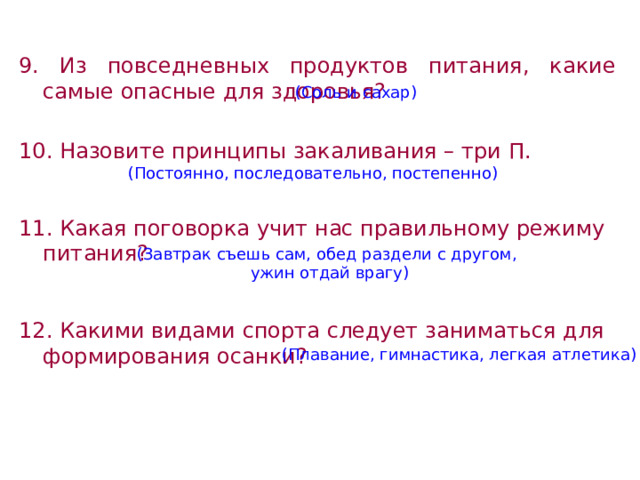 9. Из повседневных продуктов питания, какие самые опасные для здоровья?  10. Назовите принципы закаливания – три П.  11. Какая поговорка учит нас правильному режиму питания? 12. Какими видами спорта следует заниматься для формирования осанки?  (Соль и сахар) (Постоянно, последовательно, постепенно) (Завтрак съешь сам, обед раздели с другом,  ужин отдай врагу) (Плавание, гимнастика, легкая атлетика) 