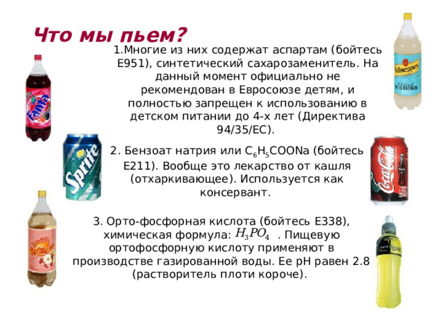 Что мы пьем? 1.Многие из них содержат аспартам (бойтесь Е951), синтетический сахарозаменитель. На данный момент официально не рекомендован в Евросоюзе детям, и полностью запрещен к использованию в детском питании до 4-х лет (Директива 94/35/EC). 2. Бензоат натрия или C 6 H 5 COONa (бойтесь Е211). Вообще это лекарство от кашля (отхаркивающее). Используется как консервант. 3. Орто-фосфорная кислота (бойтесь E338), химическая формула: . Пищевую ортофосфорную кислоту применяют в производстве газированной воды. Ее рН равен 2.8 (растворитель плоти короче). 