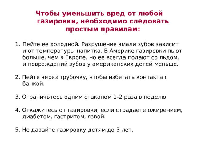 Чтобы уменьшить вред от любой газировки, необходимо следовать простым правилам:  Пейте ее холодной. Разрушение эмали зубов зависит и от температуры напитка. В Америке газировки пьют больше, чем в Европе, но ее всегда подают со льдом, и повреждений зубов у американских детей меньше. 2. Пейте через трубочку, чтобы избегать контакта с банкой. 3. Ограничьтесь одним стаканом 1-2 раза в неделю. 4. Откажитесь от газировки, если страдаете ожирением, диабетом, гастритом, язвой. 5. Не давайте газировку детям до 3 лет. 