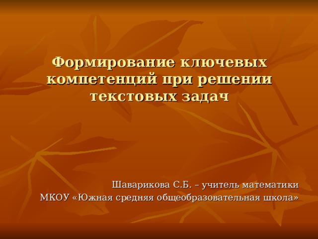  Формирование ключевых компетенций при решении текстовых задач Шаварикова С.Б. – учитель математики МКОУ «Южная средняя общеобразовательная школа»  