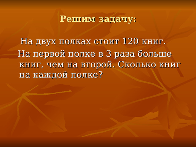 Решим задачу:  На двух полках стоит 120 книг.  На первой полке в 3 раза больше книг, чем на второй. Сколько книг на каждой полке?  