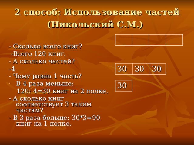 2 способ: Использование частей  (Никольский С.М.)  - Сколько всего книг?  -Всего 120 книг. - А сколько частей? -4 - Чему равна 1 часть? В 4 раза меньше:  120: 4=30 книг на 2 полке. - А сколько книг соответствует 3 таким частям? - В 3 раза больше: 30*3=90 книг на 1 полке. 30 30 30 30  