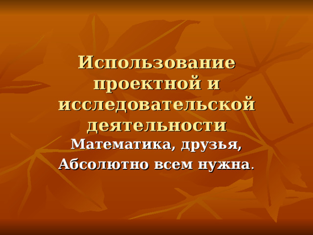 Использование проектной и исследовательской деятельности  Математика, друзья, Абсолютно всем нужна .  
