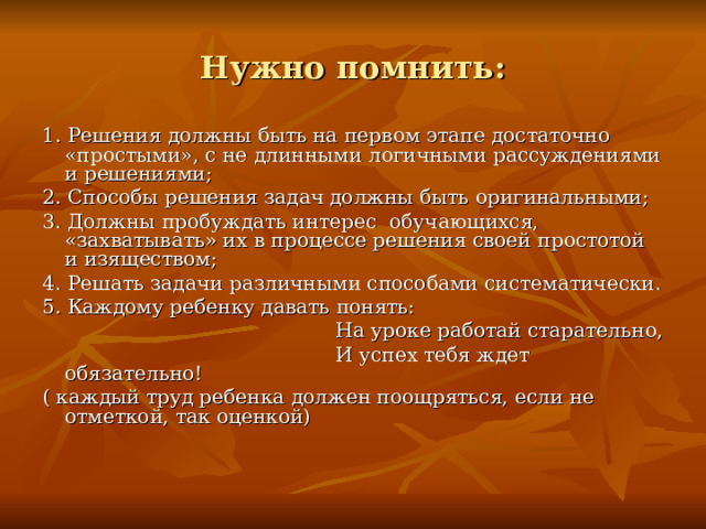 Нужно помнить: 1. Решения должны быть на первом этапе достаточно «простыми», с не длинными логичными рассуждениями и решениями; 2. Способы решения задач должны быть оригинальными; 3. Должны пробуждать интерес обучающихся, «захватывать» их в процессе решения своей простотой и изяществом; 4. Решать задачи различными способами систематически. 5. Каждому ребенку давать понять:  На уроке работай старательно,  И успех тебя ждет обязательно! ( каждый труд ребенка должен поощряться, если не отметкой, так оценкой)  