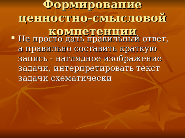 Формирование ценностно-смысловой компетенции Не просто дать правильный ответ, а правильно составить краткую запись - наглядное изображение задачи, интерпретировать текст задачи схематически 