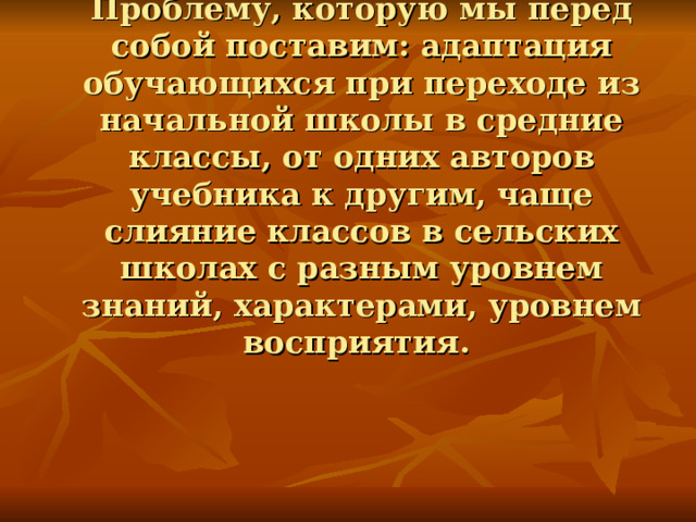 Проблему, которую мы перед собой поставим: адаптация обучающихся при переходе из начальной школы в средние классы, от одних авторов учебника к другим, чаще слияние классов в сельских школах с разным уровнем знаний, характерами, уровнем восприятия.    