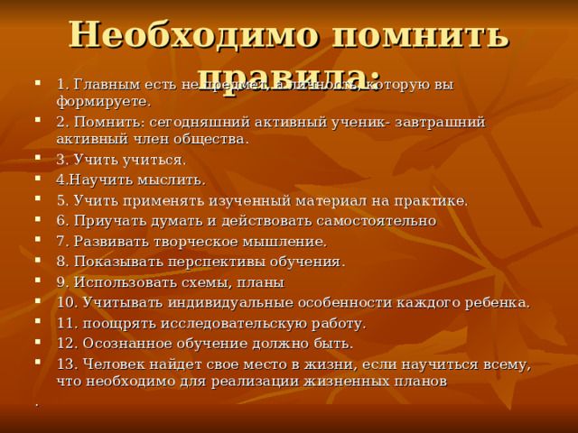 Необходимо помнить правила: 1. Главным есть не предмет, а личность, которую вы формируете. 2. Помнить: сегодняшний активный ученик- завтрашний активный член общества. 3. Учить учиться. 4.Научить мыслить. 5. Учить применять изученный материал на практике. 6. Приучать думать и действовать самостоятельно 7. Развивать творческое мышление. 8. Показывать перспективы обучения. 9. Использовать схемы, планы 10. Учитывать индивидуальные особенности каждого ребенка. 11. поощрять исследовательскую работу. 12. Осознанное обучение должно быть. 13. Человек найдет свое место в жизни, если научиться всему, что необходимо для реализации жизненных планов . 