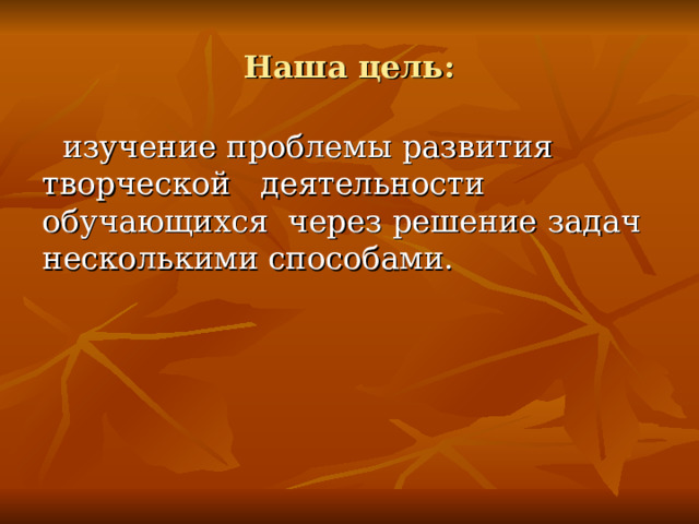 Наша цель:  изучение проблемы развития творческой деятельности обучающихся через решение задач несколькими способами.  