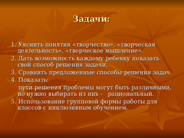  Задачи:  1. Уяснить понятия «творчество», «творческая деятельность», «творческое мышление». 2. Дать возможность каждому ребенку показать свой способ решения задачи. 3. Сравнить предложенные способы решения задач. 4. Показать:  пути решения проблемы могут быть различными, но нужно выбирать из них - рациональный. 5. Использование групповой формы работы для классов с инклюзивным обучением.  