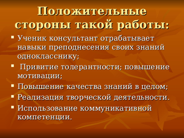 Положительные стороны такой работы: Ученик консультант отрабатывает навыки преподнесения своих знаний однокласснику;  Привитие толерантности; повышение мотивации; Повышение качества знаний в целом; Реализация творческой деятельности. Использование коммуникативной компетенции. 
