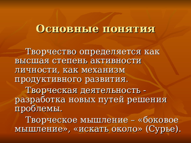 Основные понятия  Творчество определяется как высшая степень активности личности, как механизм продуктивного развития.  Творческая деятельность - разработка новых путей решения проблемы.  Творческое мышление – «боковое мышление», «искать около» (Сурье).  