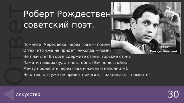 Роберт Рождественский советский поэт. Помните! Через века, через года,— помните! О тех, кто уже не придет никогда,—помните! Не плачьте! В горле сдержите стоны, горькие стоны. Памяти павших будьте достойны! Вечно достойны! Мечту пронесите через года и жизнью наполните!.. Но о тех, кто уже не придет никогда,— заклинаю,— помните! 30 Искусство 