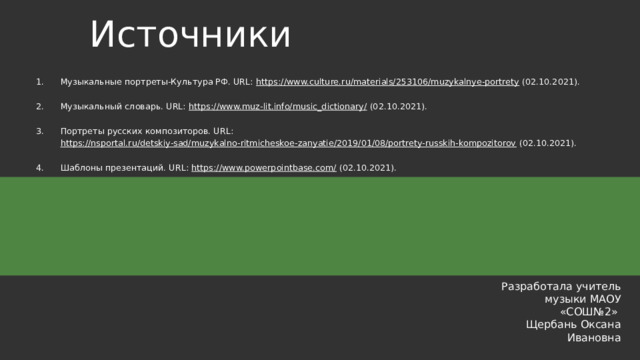Источники Музыкальные портреты-Культура РФ. URL: https://www.culture.ru/materials/253106/muzykalnye-portrety (02.10.2021). Музыкальный словарь. URL: https://www.muz-lit.info/music_dictionary/ (02.10.2021). Портреты русских композиторов. URL: https://nsportal.ru/detskiy-sad/muzykalno-ritmicheskoe-zanyatie/2019/01/08/portrety-russkih-kompozitorov (02.10.2021). Шаблоны презентаций. URL: https://www.powerpointbase.com/ (02.10.2021). Разработала учитель музыки МАОУ «СОШ№2» Щербань Оксана Ивановна 