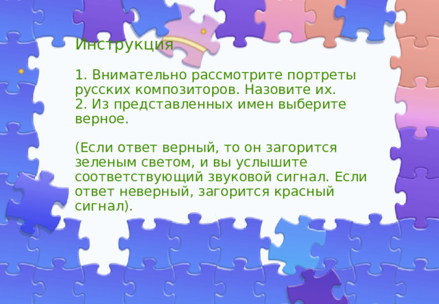 Инструкция   1. Внимательно рассмотрите портреты русских композиторов. Назовите их.  2. Из представленных имен выберите верное.   (Если ответ верный, то он загорится зеленым светом, и вы услышите соответствующий звуковой сигнал. Если ответ неверный, загорится красный сигнал).   