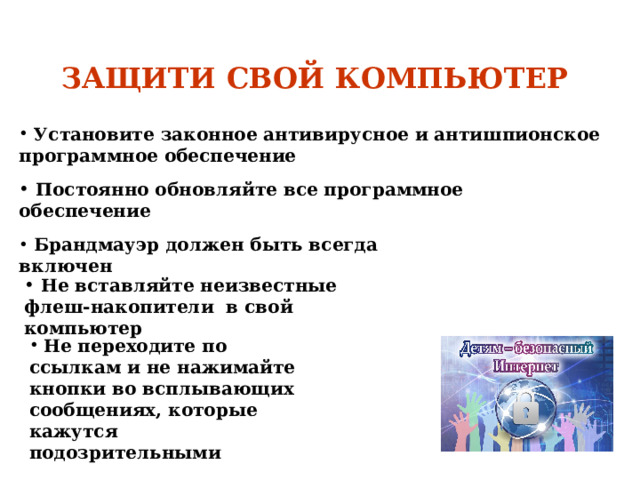  ЗАЩИТИ СВОЙ КОМПЬЮТЕР     Установите законное антивирусное и антишпионское программное обеспечение   Постоянно обновляйте все программное обеспечение   Брандмауэр должен быть всегда включен   Не вставляйте неизвестные флеш-накопители в свой компьютер  Не переходите по ссылкам и не нажимайте кнопки во всплывающих сообщениях, которые кажутся подозрительными 