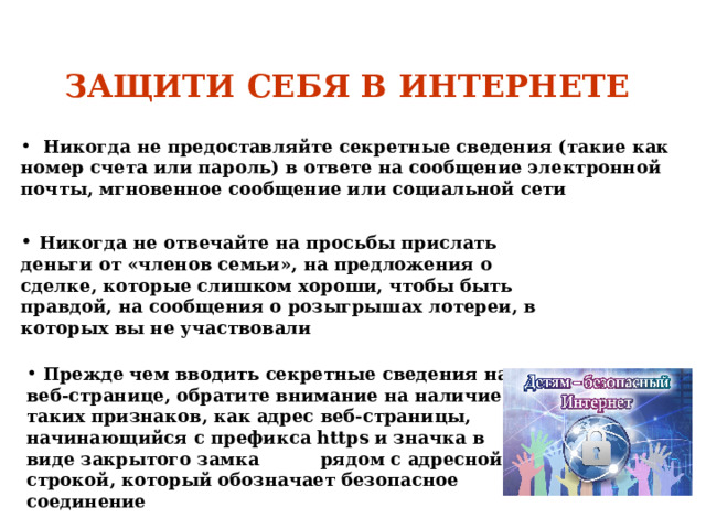  ЗАЩИТИ СЕБЯ В ИНТЕРНЕТЕ      Никогда не предоставляйте секретные сведения (такие как номер счета или пароль) в ответе на сообщение электронной почты, мгновенное сообщение или социальной сети  Никогда не отвечайте на просьбы прислать деньги от «членов семьи», на предложения о сделке, которые слишком хороши, чтобы быть правдой, на сообщения о розыгрышах лотереи, в которых вы не участвовали   Прежде чем вводить секретные сведения на веб-странице, обратите внимание на наличие таких признаков, как адрес веб-страницы, начинающийся с префикса https и значка в виде закрытого замка рядом с адресной строкой, который обозначает безопасное соединение 