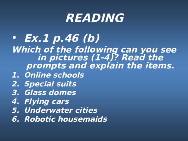 READING Ex.1 p.46 (b) Which of the following can you see in pictures (1-4)? Read the prompts and explain the items. Online schools Special suits Glass domes Flying cars Underwater cities Robotic housemaids 