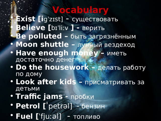 Vocabulary Exist [i ɡˈzɪst ] - существовать Believe [ bɪˈliːv  ] - верить Be polluted – быть загрязнённым Moon shuttle – лунный вездеход Have enough money – иметь достаточно денег Do the housework – делать работу по дому Look after kids – присматривать за детьми Traffic jams - пробки Petrol  [ ˈ petrəl ] - бензин Fuel  [ ˈfjuːəl ] - топливо Cause pollution – вызывать загрязнение   