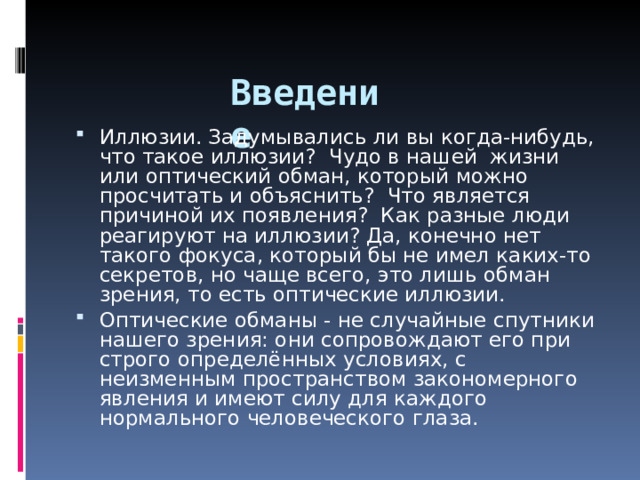  Введение Иллюзии. Задумывались ли вы когда-нибудь, что такое иллюзии? Чудо в нашей жизни или оптический обман, который можно просчитать и объяснить? Что является причиной их появления? Как разные люди реагируют на иллюзии? Да, конечно нет такого фокуса, который бы не имел каких-то секретов, но чаще всего, это лишь обман зрения, то есть оптические иллюзии. Оптические обманы - не случайные спутники нашего зрения: они сопровождают его при строго определённых условиях, с неизменным пространством закономерного явления и имеют силу для каждого нормального человеческого глаза. 