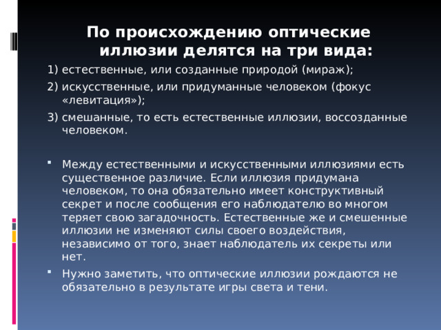 По происхождению оптические иллюзии делятся на три вида: 1) естественные, или созданные природой (мираж); 2) искусственные, или придуманные человеком (фокус «левитация»); 3) смешанные, то есть естественные иллюзии, воссозданные человеком. Между естественными и искусственными иллюзиями есть существенное различие. Если иллюзия придумана человеком, то она обязательно имеет конструктивный секрет и после сообщения его наблюдателю во многом теряет свою загадочность. Естественные же и смешенные иллюзии не изменяют силы своего воздействия, независимо от того, знает наблюдатель их секреты или нет. Нужно заметить, что оптические иллюзии рождаются не обязательно в результате игры света и тени.  