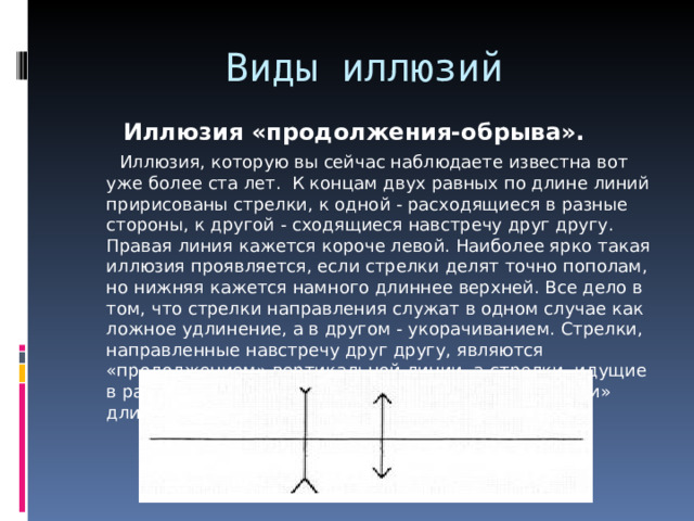 Виды иллюзий Иллюзия «продолжения-обрыва».      Иллюзия, которую вы сейчас наблюдаете известна вот уже более ста лет.  К концам двух равных по длине линий пририсованы стрелки, к одной - расходящиеся в разные стороны, к другой - сходящиеся навстречу друг другу. Правая линия кажется короче левой. Наиболее ярко такая иллюзия проявляется, если стрелки делят точно пополам, но нижняя кажется намного длиннее верхней. Все дело в том, что стрелки направления служат в одном случае как ложное удлинение, а в другом - укорачиванием. Стрелки, направленные навстречу друг другу, являются «продолжением» вертикальной линии, а стрелки, идущие в разных направлениях, наоборот - «ограничителями» длины.  