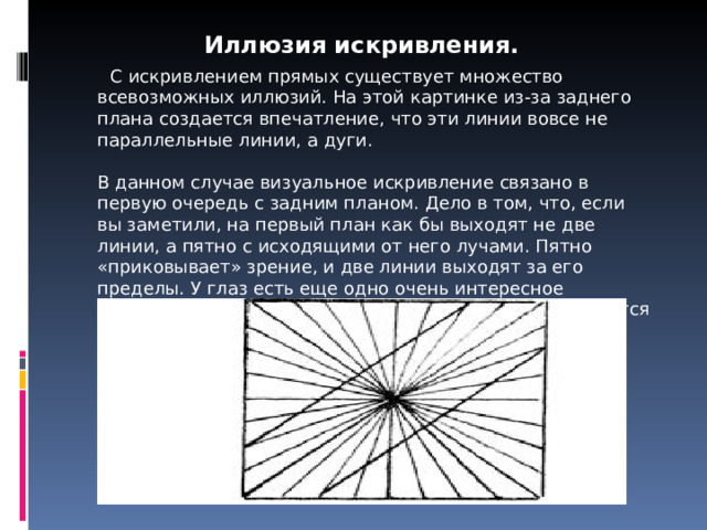 Иллюзия искривления.  С искривлением прямых существует множество всевозможных иллюзий. На этой картинке из-за заднего  плана создается впечатление, что эти линии вовсе не параллельные линии, а дуги.   В данном случае визуальное искривление связано в первую очередь с задним планом. Дело в том, что, если вы заметили, на первый план как бы выходят не две линии, а пятно с исходящими от него лучами. Пятно «приковывает» зрение, и две линии выходят за его пределы. У глаз есть еще одно очень интересное свойство: прямые линии под пестротой цветов становятся дугообразными. 