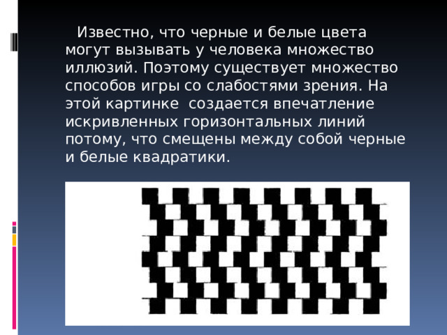  Известно, что черные и белые цвета могут вызывать у человека множество иллюзий. Поэтому существует множество способов игры со слабостями зрения. На этой картинке создается впечатление искривленных горизонтальных линий потому, что смещены между собой черные и белые квадратики.   На самом деле горизонтальные линии параллельны. 
