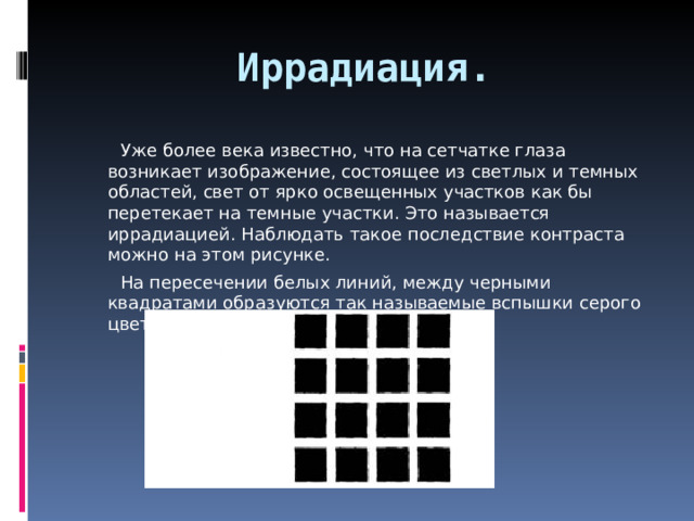Иррадиация.  Уже более века известно, что на сетчатке глаза возникает изображение, состоящее из светлых и темных областей, свет от ярко освещенных участков как бы перетекает на темные участки. Это называется иррадиацией. Наблюдать такое последствие контраста можно на этом рисунке.  На пересечении белых линий, между черными квадратами образуются так называемые вспышки серого цвета. 
