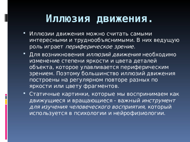 Иллюзия движения.   Иллюзии движения можно считать самыми интересными и труднообъяснимыми. В них ведущую роль играет периферическое зрение . Для возникновения иллюзий движения необходимо изменение степени яркости и цвета деталей объекта, которое улавливается периферическим зрением. Поэтому большинство иллюзий движения построены на регулярном повторе разных по яркости или цвету фрагментов. Статичные картинки, которые мы воспринимаем как движущиеся и вращающиеся - важный инструмент для изучения человеческого восприятия , который используется в психологии и нейрофизиологии. 