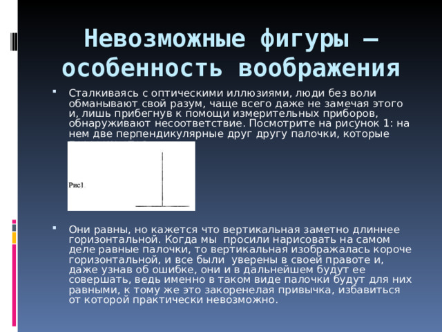 Невозможные фигуры – особенность воображения      Сталкиваясь с оптическими иллюзиями, люди без воли обманывают свой разум, чаще всего даже не замечая этого и, лишь прибегнув к помощи измерительных приборов, обнаруживают несоответствие. Посмотрите на рисунок 1: на нем две перпендикулярные друг другу палочки, которые пересекаются.   Они равны, но кажется что вертикальная заметно длиннее горизонтальной. Когда мы просили нарисовать на самом деле равные палочки, то вертикальная изображалась короче горизонтальной, и все были уверены в своей правоте и, даже узнав об ошибке, они и в дальнейшем будут ее совершать, ведь именно в таком виде палочки будут для них равными, к тому же это закоренелая привычка, избавиться от которой практически невозможно.  