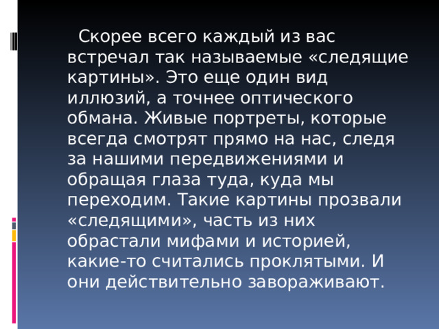  Скорее всего каждый из вас встречал так называемые «следящие картины». Это еще один вид иллюзий, а точнее оптического обмана. Живые портреты, которые всегда смотрят прямо на нас, следя за нашими передвижениями и обращая глаза туда, куда мы переходим. Такие картины прозвали «следящими», часть из них обрастали мифами и историей, какие-то считались проклятыми. И они действительно завораживают. 