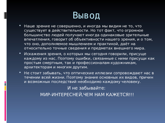Вывод Наше зрение не совершенно, и иногда мы видим не то, что существует в действительности. Но тот факт, что огромное большинство людей получают иногда одинаковые зрительные впечатления, говорит об объективности нашего зрения, и о том, что оно, дополняемое мышлением и практикой, даёт на относительно точные сведения и предметах внешнего мира. Искажения зрения, о которых мы сегодня говорили, присуще каждому из нас. Поэтому ошибки, связанные с ними присущи как простым смертным, так и профессионалам-художникам, архитекторам и многим другим. Не стоит забывать, что оптические иллюзии сопровождают нас в течении всей жизни. Поэтому знание основных их видов, причин и возможных последствий необходимо каждому человеку. И не забывайте: МИР-ИНТЕРЕСНЕЙ,ЧЕМ НАМ КАЖЕТСЯ!!! 