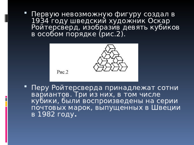 Первую невозможную фигуру создал в 1934 году шведский художник Оскар Ройтерсверд, изобразив девять кубиков в особом порядке (рис.2).        Перу Ройтерсверда принадлежат сотни вариантов. Три из них, в том числе кубики, были воспроизведены на серии почтовых марок, выпущенных в Швеции в 1982 году .     
